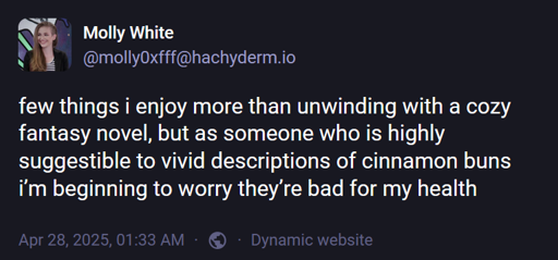 Molly White (@molly0xfff@hachyderm.io): "few things i enjoy more than unwinding with a cozy fantasy novel, but as someone who is highly suggestible to vivid descriptions of cinnamon buns i’m beginning to worry they’re bad for my health"